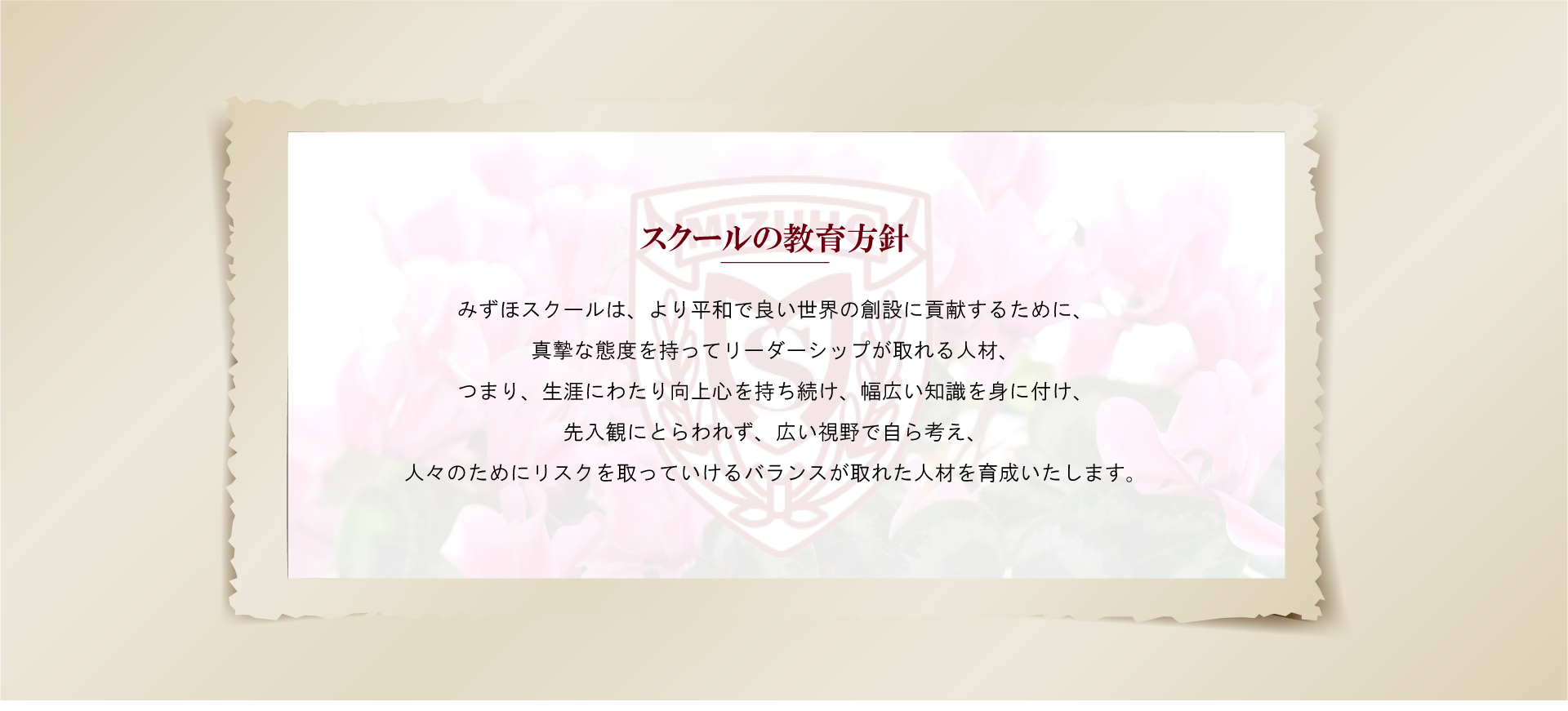 スクールの教育方針みずほスクールは、より平和で良い世界の創設に貢献するために、
真摯な態度を持ってリーダーシップが取れる人材、
つまり、生涯にわたり向上心を持ち続け、幅広い知識を身に付け、
先入観にとらわれず、広い視野で自ら考え、
人々のためにリスクを取っていけるバランスが取れた人材を育成いたします。