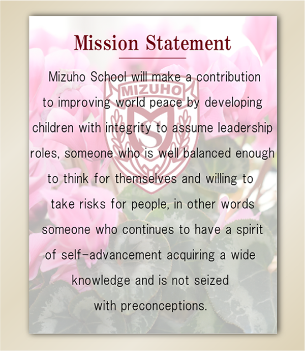  
Mizuho School will make a contribution to improving world peace by developing children with integrity to assume leadership roles, someone who is well balanced enough to think for themselves and willing to take risks for people, in other words someone who continues to have a spirit of self-advancement acquiring a wide knowledge and is not seized with preconceptions.