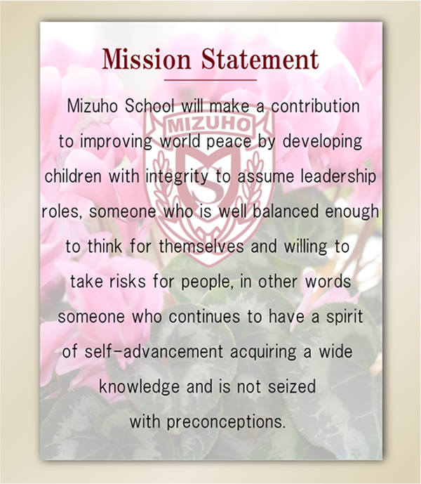  
Mizuho School will make a contribution to improving world peace by developing children with integrity to assume leadership roles, someone who is well balanced enough to think for themselves and willing to take risks for people, in other words someone who continues to have a spirit of self-advancement acquiring a wide knowledge and is not seized with preconceptions.