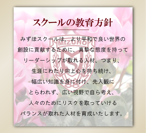 スクールの教育方針みずほスクールは、より平和で良い世界の創設に貢献するために、
真摯な態度を持ってリーダーシップが取れる人材、
つまり、生涯にわたり向上心を持ち続け、幅広い知識を身に付け、
先入観にとらわれず、広い視野で自ら考え、
人々のためにリスクを取っていけるバランスが取れた人材を育成いたします。